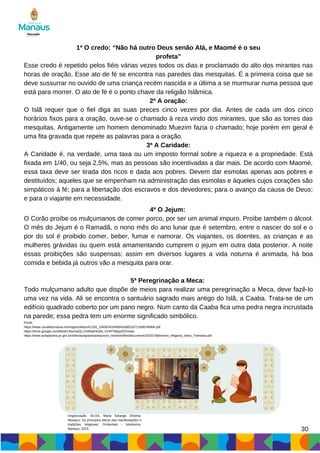 30
1ª O credo: “Não há outro Deus senão Alá, e Maomé é o seu
profeta”
Esse credo é repetido pelos fiéis várias vezes todos os dias e proclamado do alto dos mirantes nas
horas de oração. Esse ato de fé se encontra nas paredes das mesquitas. É a primeira coisa que se
deve sussurrar no ouvido de uma criança recém nascida e a última a se murmurar numa pessoa que
está para morrer. O ato de fé é o ponto chave da religião Islâmica.
2ª A oração:
O Islã requer que o fiel diga as suas preces cinco vezes por dia. Antes de cada um dos cinco
horários fixos para a oração, ouve-se o chamado à reza vindo dos mirantes, que são as torres das
mesquitas. Antigamente um homem denominado Muezim fazia o chamado; hoje porém em geral é
uma fita gravada que repete as palavras para a oração.
3ª A Caridade:
A Caridade é, na verdade, uma taxa ou um imposto formal sobre a riqueza e a propriedade. Está
fixada em 1/40, ou seja 2,5%, mas as pessoas são incentivadas a dar mais. De acordo com Maomé,
essa taxa deve ser tirada dos ricos e dada aos pobres. Devem dar esmolas apenas aos pobres e
destituídos; aqueles que se empenham na administração das esmolas e àqueles cujos corações são
simpáticos à fé; para a libertação dos escravos e dos devedores; para o avanço da causa de Deus;
e para o viajante em necessidade.
4ª O Jejum:
O Corão proíbe os mulçumanos de comer porco, por ser um animal impuro. Proíbe também o álcool.
O mês do Jejum é o Ramadã, o nono mês do ano lunar que é setembro, entre o nascer do sol e o
por do sol é proibido comer, beber, fumar e namorar. Os viajantes, os doentes, as crianças e as
mulheres grávidas ou quem está amamentando cumprem o jejum em outra data posterior. A noite
essas proibições são suspensas; assim em diversos lugares a vida noturna é animada, há boa
comida e bebida já outros vão a mesquita para orar.
5ª Peregrinação a Meca:
Todo mulçumano adulto que dispõe de meios para realizar uma peregrinação a Meca, deve fazê-lo
uma vez na vida. Ali se encontra o santuário sagrado mais antigo do Islã, a Caaba. Trata-se de um
edifício quadrado coberto por um pano negro. Num canto da Caaba fica uma pedra negra incrustada
na parede; essa pedra tem um enorme significado simbólico.
Fonte:
https://www.canaleducacao.tv/images/slides/41183_19456341d49043a882cb721bdf2489b6.pdf
https://drive.google.com/file/d/1AbcmeZjLYeWeqFleSbL-GHRTiBqyyID2/view
https://www.aulaparana.pr.gov.br/sites/aulaparana/arquivos_restritos/files/documento/2020-06/ensino_religioso_6ano_7semana.pdf
Organização: SILVA, Maria Solange Oliveira.
Mosaico: Os princípios éticos das manifestações e
tradições religiosas: Ocidentais - Islamismo.
Manaus, 2023.
 