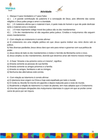 31
Atividade
1 - Marque V para Verdadeiro e F para Falso:
a) ( ) A grande contribuição do judaísmo é a concepção de Deus, pois diferente das outras
religiões o Deus judeu prega o amor e a bondade.
b) ( ) O Judaísmo afirma que o material é bom, é parte inata do homem e que ele pode desfrutar
tanto o material como o imaterial.
c) ( ) O mais importante código moral dos judeus são os dez mandamentos
d) ( ) Os dez mandamentos só são seguidos pelos judeus. Cristãos e mulçumanos não seguem
esses mandamentos
2 - Com relação ao cristianismo é correto afirmar:
a) O cristianismo era uma religião política em que Jesus queria instituir seu reino divino sob os
judeus.
b) Nas diversas parábolas Jesus deixa claro que veio para reinar e governar com sua política de
poder.
c) Jesus deixa de lado os dez mandamentos e institui o Sermão da Montanha como o novo.
d) Jesus ampliou os dez mandamentos, dizendo que devemos amar até mesmo nossos inimigos.
3 - A frase “Amarás o teu próximo como a ti mesmo”, significa:
a) Amarás somente as pessoas de sua família
b) Amarás somente os amigos próximos e a família
c) Amarás os amigos, familiares e até os inimigos
d) Nenhuma das alternativas está correta.
4 - Com relação ao Islamismo é correto afirmar:
a) O islamismo teve origem na China e hoje está espalhado por todo o mundo.
b) O Corão ou Alcorão foi inscrito em japonês e depois traduzido para o resto do mundo.
c) Atualmente a religião do Islamismo é a maior do planeta, tem mais adeptos que o Cristianismo.
d) Uma das principais obrigações dos mulçumanos Islamistas é o jejum em que se proíbe comer
carne de porco por ser impura.
 