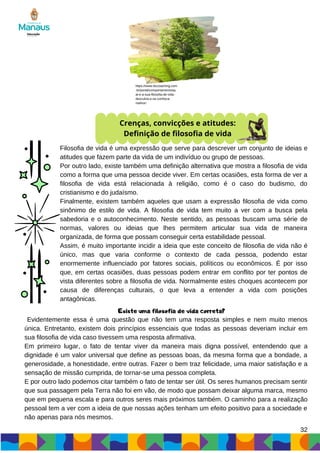 32
Crenças, convicções e atitudes:
Definição de filosofia de vida
Filosofia de vida é uma expressão que serve para descrever um conjunto de ideias e
atitudes que fazem parte da vida de um indivíduo ou grupo de pessoas.
Por outro lado, existe também uma definição alternativa que mostra a filosofia de vida
como a forma que uma pessoa decide viver. Em certas ocasiões, esta forma de ver a
filosofia de vida está relacionada à religião, como é o caso do budismo, do
cristianismo e do judaísmo.
Finalmente, existem também aqueles que usam a expressão filosofia de vida como
sinônimo de estilo de vida. A filosofia de vida tem muito a ver com a busca pela
sabedoria e o autoconhecimento. Neste sentido, as pessoas buscam uma série de
normas, valores ou ideias que lhes permitem articular sua vida de maneira
organizada, de forma que possam conseguir certa estabilidade pessoal.
Assim, é muito importante incidir a ideia que este conceito de filosofia de vida não é
único, mas que varia conforme o contexto de cada pessoa, podendo estar
enormemente influenciado por fatores sociais, políticos ou econômicos. É por isso
que, em certas ocasiões, duas pessoas podem entrar em conflito por ter pontos de
vista diferentes sobre a filosofia de vida. Normalmente estes choques acontecem por
causa de diferenças culturais, o que leva a entender a vida com posições
antagônicas.
https://www.ibccoaching.com
.br/portal/comportamento/qu
al-e-a-sua-filosofia-de-vida-
descubra-e-se-conheca-
melhor/
Existe uma filosofia de vida correta?
Evidentemente essa é uma questão que não tem uma resposta simples e nem muito menos
única. Entretanto, existem dois princípios essenciais que todas as pessoas deveriam incluir em
sua filosofia de vida caso tivessem uma resposta afirmativa.
Em primeiro lugar, o fato de tentar viver da maneira mais digna possível, entendendo que a
dignidade é um valor universal que define as pessoas boas, da mesma forma que a bondade, a
generosidade, a honestidade, entre outras. Fazer o bem traz felicidade, uma maior satisfação e a
sensação de missão cumprida, de tornar-se uma pessoa completa.
E por outro lado podemos citar também o fato de tentar ser útil. Os seres humanos precisam sentir
que sua passagem pela Terra não foi em vão, de modo que possam deixar alguma marca, mesmo
que em pequena escala e para outros seres mais próximos também. O caminho para a realização
pessoal tem a ver com a ideia de que nossas ações tenham um efeito positivo para a sociedade e
não apenas para nós mesmos.
 