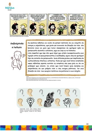 33
https://tirasdemafalda-blog.tumblr.com/page/4
Reforçando
a leitura
As escolhas refletem um modo de pensar derivado de um conjunto de
crenças e experiências, que pode ser chamado de filosofia de vida. Ela
funciona como um guia que nunca desaparece de qualquer ação ou
pensamento durante o cotidiano, seja em casa ou no trabalho.
Vale ressaltar que isso não quer dizer que exista necessariamente uma
ligação entre os seus pensamentos e os filósofos, sejam eles de qualquer
tipo de corrente de pensamento. Suas atitudes podem ser resultados de
muitos fatores internos e externos. Pode ser que você tenha construído
essas reflexões apenas ouvindo os conselhos dos seus pais ou de um
professor que admira. Ou ainda que você baseia suas decisões em
experiências da sua própria vida e dos amigos próximos. Ter uma
filosofia de vida nem sempre é sinônimo de pertencer a uma religião.
Organização: SILVA, Maria Solange Oliveira.
Mosaico: Os princípios éticos das manifestações e
tradições religiosas: Filosofia de Vida. Manaus,
2023.
Fonte:
https://www.aulaparana.pr.gov.br/sites/aulaparana/arquivos_restritos/files/documento/2020-06/ensino_religioso_6ano_7semana.pdf
https://www.significadosbr.com.br/filosofia-de-vida
https://www.flaviohastenreiter.com/a-filosofia-da-vida-cotidiana-principios-e-crencas/
 