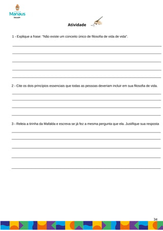 34
Atividade
1 - Explique a frase: "Não existe um conceito único de filosofia de vida de vida".
2 - Cite os dois princípios essenciais que todas as pessoas deveriam incluir em sua filosofia de vida.
3 - Releia a tirinha da Mafalda e escreva se já fez a mesma pergunta que ela. Justifique sua resposta
 