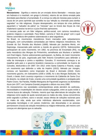 Messianismo- Significa o retorno de um enviado divino libertador – messias (que
em hebraico é o mashiah, em grego é christós), retorno do ser divino enviado pela
divindade para libertar a humanidade. É a crença na volta do messias para cumprir a
causa de um povo oprimido que acredita na sua “eleição ou chamado para tarefas
sagradas” ou não religiosas. Grupos desesperados, em tempos de crise políticas
aguardam o “salvador da pátria” ou “messias” que os livrará das forças do mal,
implantará o paraíso na terra e o juízo final dos opressores.
O messias pode ser um líder religioso, político-social, com carisma messiânico,
poderes mágicos e autoridade. Para Weber, carisma é “dom da graça” com o qual
líderes carismáticos têm poderes sobrenaturais e atrai seguidores.
No Brasil, os movimentos messiânicos foram marcados pelo sebastianismo
português, com comunidades comandadas por líderes religiosos messiânicos. Rio
Grande do Sul: Revolta dos Muckers (1868), liderada por Jacobina Mentz, em
Sapiranga, massacrada pelo exército a mando do governo (1874). Sobreviventes
participaram de outro movimento, em 1902, na província de Encantado (RS), na
seita messiânica dos Monges do Pinheirinho, semelhante aos Muckers e também
com final trágico. Outros sobreviventes participaram, na Bahia, do maior movimento
messianismo do país, organizado pelo líder Antonio Conselheiro para defender a
volta da monarquia e contra a república: Canudos. O movimento começou a se
espalhar pelo país e o governo brasileiro massacrou a comunidade na Guerra de
Canudos, destruindo-a em 1897. Em 1912: entre Santa Catarina e Paraná, surgiu
um movimento que defendia a volta do Império (1912), liderado por monges,
nomeou um fazendeiro como Imperador do Brasil e dizimado (1916). Outro
movimento gaúcho, em Sobradinho (1935 e 1938), foi o dos Monges Barbudos. No
Ceará, o beato José Lourenço organizou o movimento do Caldeirão de Santa Cruz
do deserto, na cidade de Crato, criando uma comunidade igualitária e protegida pelo
Padre Cícero. Na Paraíba, Roldão Mangueira de Figueiredo organizou os Borboletas
Azuis (em 1977, em Campina Grande) pregando o dilúvio nos anos 1980.
Os messianismos nas sociedades contemporâneas ainda atendem às carências,
necessidades e insatisfações de classes sociais subjugadas, entre as quais existe a
mesma busca de salvação. Portanto, mesmo que haja alternativas de soluções não
religiosas como opção de ajuda racional para os males da vida, nessa concorrência
entre sagrado e profano, sacro e secular, essas ofertas de soluções racionais para
os males da vida, ainda que entre indivíduos altamente escolarizados, com
avançadas tecnologias e em países modernos, são descartadas e as pessoas
permanecem à busca da solução messiânica ou mágico-milenarista, até mesmo com
crenças em alienígenas que os salvarão.
36
Organização: SILVA, Maria Solange Oliveira.
Mosaico: Os princípios éticos das manifestações e
tradições religiosas: Filosofia de Vida. Manaus,
2023.
 