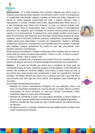 37
Maniqueísmo - É a ideia baseada numa doutrina religiosa que afirma existir o
dualismo entre dois princípios opostos, normalmente o bem e o mal. O maniqueísmo
é considerado uma filosofia religiosa, fundada na Pérsia por Maniu Maquineu, no
século III, sendo bastante disseminada por todo o Império Romano. Para o
maniqueísmo, o mundo é dividido entre o bem, representado pelo “Reino da Luz”, e
o mal, simbolizado pelo “Reino das Sombras”, ou seja, um eterno combate entre
Deus e Diabo. Para os maniqueístas, toda a natureza material é essencialmente
perversa e má, enquanto que a bondade se encontra intrinsecamente presente no
espírito e no mundo espiritual. O maniqueísmo, como religião, também era formado a
partir do sincretismo, pois Maquineu teria misturado características próprias de várias
doutrinas, como o hinduísmo, budismo, judaísmo, cristianismo e zoroastrismo (antiga
religião persa) para desenvolver o conceito do maniqueísmo. Devido a definição
dualista que caracteriza o maniqueísmo, por extensão este termo também é utilizado
para adjetivar qualquer perspectiva de mundo em que haja uma divisão entre
aspectos opostos e incompatíveis.
Muitas pessoas consideram o modelo maniqueísta muito simplista, pois se limita em
dividir todas as coisas em apenas dois opostos: “o bem e o mal”, “o certo e o errado”,
“a causa e o efeito”, “isso ou aquilo” e etc.
Por exemplo, acreditar que uma pessoa boa sempre será boa, enquanto que uma
pessoa má sempre será má é uma demonstração de pensamento do maniqueísmo.
Rejeição de eventos sobrenaturais (milagres): em sua sabedoria, Deus criou
todos os movimentos desejados do universo durante a criação. Não há, portanto,
necessidade de fazer correções no meio do caminho concedendo visões,
realizando milagres e outros atos sobrenaturais;
Rejeição de cerimônias e rituais: em suas origens primitivas, o deísmo rejeitou o
que viu como a pompa artificial das cerimônias e rituais da religião organizada;
O deísmo acredita que Deus pode ser visto e sentido através da própria ciência e
da natureza;
De alguma maneira, os deístas acreditam que toda religião advém de algum mito,
criado unicamente por homens.
Deísmo - É a parte da filosofia que afirma que a existência de Deus pode ser
constatada através da razão, rejeitando qualquer crença religiosa. A linha filosófica do
deísmo não acredita em nenhuma religião, muito menos no deus criado por elas, já
que afirma que esses deuses são considerados a partir de experiências humanas
limitadas. Os deístas afirmam que Deus criou o universo com tudo o que está nele e
está deixando que tudo siga seu curso natural, sem qualquer outra intervenção da
Sua parte.
As principais características do deísmo
 