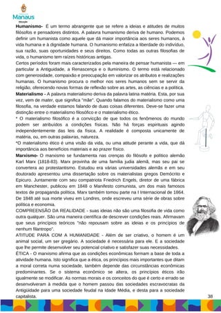 38
Humanismo- É um termo abrangente que se refere a ideias e atitudes de muitos
filósofos e pensadores distintos. A palavra humanismo deriva de humano. Podemos
definir um humanista como aquele que dá maior importância aos seres humanos, à
vida humana e à dignidade humana. O humanismo enfatiza a liberdade do indivíduo,
sua razão, suas oportunidades e seus direitos. Como todas as outras filosofias de
vida, o humanismo tem raízes históricas antigas.
Certos períodos foram mais caracterizados pela maneira de pensar humanista — em
particular a Antiguidade, a Renascença e o Iluminismo. O termo está relacionado
com generosidade, compaixão e preocupação em valorizar os atributos e realizações
humanas. O humanismo procura o melhor nos seres humanos sem se servir da
religião, oferecendo novas formas de reflexão sobre as artes, as ciências e a política.
Materialismo - A palavra materialismo deriva da palavra latina matéria. Esta, por sua
vez, vem de mater, que significa "mãe". Quando falamos do materialismo como uma
filosofia, na verdade estamos falando de duas coisas diferentes. Deve-se fazer uma
distinção entre o materialismo filosófico e o materialismo ético.
* O materialismo filosófico é a convicção de que todos os fenômenos do mundo
podem ser atribuídos a condições físicas. Não há forças espirituais agindo
independentemente das leis da física. A realidade é composta unicamente de
matéria, ou, em outras palavras, natureza.
*O materialismo ético é uma visão da vida, ou uma atitude perante a vida, que dá
importância aos benefícios materiais e ao prazer físico.
Marxismo- O marxismo se fundamenta nas crenças do filósofo e político alemão
Karl Marx (1818-83). Marx provinha de uma família judia alemã, mas seu pai se
convertera ao protestantismo. Estudou era várias universidades alemãs e em seu
doutorado apresentou uma dissertação sobre os materialistas gregos Demócrito e
Epicuro. Juntamente com seu compatriota Friedrich Engels, diretor de uma fábrica
em Manchester, publicou em 1848 o Manifesto comunista, um dos mais famosos
textos de propaganda política. Marx também tomou parte na I Internacional de 1864.
De 1848 até sua morte viveu em Londres, onde escreveu uma série de obras sobre
política e economia.
COMPREENSÃO DA REALIDADE - suas ideias não são uma filosofia de vida como
outra qualquer. São uma maneira científica de descrever condições reais. Afirmavam
que seus princípios teóricos "não repousam sobre as ideias e os princípios de
nenhum filantropo".
ATITUDE PARA COM A HUMANIDADE - Além de ser criativo, o homem é um
animal social, um ser gregário. A sociedade é necessária para ele. E a sociedade
que lhe permite desenvolver seu potencial criativo e satisfazer suas necessidades.
ÉTICA - O marxismo afirma que as condições econômicas formam a base de toda a
atividade humana. Isto significa que a ética, os princípios mais importantes que ditam
a moral correta numa sociedade, também depende das circunstâncias econômicas
predominantes. Se o sistema econômico se altera, os princípios éticos irão
igualmente se modificar. As normas morais e os conceitos do que é certo e errado se
desenvolveram à medida que o homem passou das sociedades escravocratas da
Antigüidade para uma sociedade feudal na Idade Média, e desta para a sociedade
capitalista.
 
