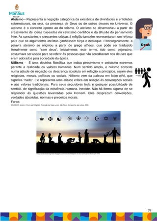 Deus
39
Ateísmo - Representa a negação categórica da existência de divindades e entidades
sobrenaturais, ou seja, da presença de Deus ou de outros deuses no Universo. O
ateísmo é o conceito oposto ao do teísmo. O ateísmo se desenvolveu a partir do
crescimento de ideias baseadas no ceticismo científico e da difusão do pensamento
livre. As constantes e crescentes críticas à religião também representaram um reforço
para que os argumentos ateístas ganhassem força e destaque. Etimologicamente, a
palavra ateísmo se originou a partir do grego atheos, que pode ser traduzido
literalmente como "sem deus". Inicialmente, este termo, tido como pejorativo,
costumava ser usado para se referir às pessoas que não acreditavam nos deuses que
eram adorados pela sociedade da época.
Niilismo - É uma doutrina filosófica que indica pessimismo e ceticismo extremos
perante a realidade ou valores humanos. Num sentido amplo, o niilismo consiste
numa atitude de negação ou descrença absoluta em relação a princípios, sejam eles
religiosos, morais, políticos ou sociais. Niilismo vem da palavra em latim nihil, que
significa "nada". Ele representa uma atitude crítica em relação às convenções sociais
e aos valores tradicionais. Para seus seguidores toda e qualquer possibilidade de
sentido, de significação da existência humana, inexiste. Não há forma alguma de se
responder às questões levantadas pelo Homem. Eles desprezam convenções,
verdades absolutas, normas e preceitos morais.
Fonte:
GAARDER, Jostein. O livro das Religiões: Tradução Isa Mara Lando, São Paulo, Companhia das Letras, 2000.
https://asfacesdosagrado.blogspot.com/2017/03/religioes-e-seus-principios-eticos-um.html
 