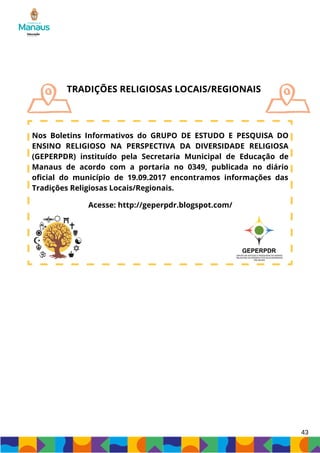 43
TRADIÇÕES RELIGIOSAS LOCAIS/REGIONAIS
Nos Boletins Informativos do GRUPO DE ESTUDO E PESQUISA DO
ENSINO RELIGIOSO NA PERSPECTIVA DA DIVERSIDADE RELIGIOSA
(GEPERPDR) instituído pela Secretaria Municipal de Educação de
Manaus de acordo com a portaria no 0349, publicada no diário
oficial do município de 19.09.2017 encontramos informações das
Tradições Religiosas Locais/Regionais.
Acesse: http://geperpdr.blogspot.com/
 