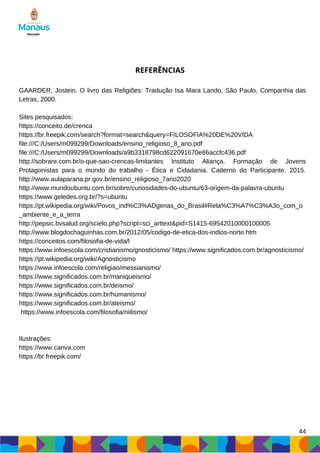 44
REFERÊNCIAS
GAARDER, Jostein. O livro das Religiões: Tradução Isa Mara Lando, São Paulo, Companhia das
Letras, 2000.
Sites pesquisados:
https://conceito.de/crenca
https://br.freepik.com/search?format=search&query=FILOSOFIA%20DE%20VIDA
file:///C:/Users/m099299/Downloads/ensino_religioso_8_ano.pdf
file:///C:/Users/m099299/Downloads/a9b3318798cd622091670e86accfc436.pdf
http://sobrare.com.br/o-que-sao-crencas-limitantes Instituto Aliança. Formação de Jovens
Protagonistas para o mundo do trabalho - Ética e Cidadania. Caderno do Participante. 2015.
http://www.aulaparana.pr.gov.br/ensino_religioso_7ano2020
http://www.mundoubuntu.com.br/sobre/curiosidades-do-ubuntu/63-origem-da-palavra-ubuntu
https://www.geledes.org.br/?s=ubuntu
https://pt.wikipedia.org/wiki/Povos_ind%C3%ADgenas_do_Brasil#Rela%C3%A7%C3%A3o_com_o
_ambiente_e_a_terra
http://pepsic.bvsalud.org/scielo.php?script=sci_arttext&pid=S1415-69542010000100005
http://www.blogdochaguinhas.com.br/2012/05/codigo-de-etica-dos-indios-norte.htm
https://conceitos.com/filosofia-de-vida/l
https://www.infoescola.com/cristianismo/gnosticismo/ https://www.significados.com.br/agnosticismo/
https://pt.wikipedia.org/wiki/Agnosticismo
https://www.infoescola.com/religiao/messianismo/
https://www.significados.com.br/maniqueismo/
https://www.significados.com.br/deismo/
https://www.significados.com.br/humanismo/
https://www.significados.com.br/ateismo/
https://www.infoescola.com/filosofia/niilismo/
Ilustrações:
https://www.canva.com
https://br.freepik.com/
 