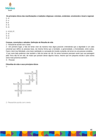 46
Os princípios éticos das manifestações e tradições religiosas: orientais, ocidentais- envolvendo o local e regional.
1 - d
2 - v
3- d
4 - b
5 - A
1 - V,V,V, F.
2 - d
3 - C
4 - d
Crenças, convicções e atitudes: Definição de filosofia de vida
1 - Pessoal de acordo com o texto.
2 - Em primeiro lugar, o fato de tentar viver da maneira mais digna possível, entendendo que a dignidade é um valor
universal que define as pessoas boas, da mesma forma que a bondade, a generosidade, a honestidade, entre outras.
Fazer o bem traz felicidade, uma maior satisfação e a sensação de missão cumprida, de tornar-se uma pessoa completa.
E por outro lado podemos citar também o fato de tentar ser útil. Os seres humanos precisam sentir que sua passagem
pela Terra não foi em vão, de modo que possam deixar alguma marca, mesmo que em pequena escala e para outros
seres mais próximos também.
3 - Pessoal.
Filosofias de vida e seus princípios éticos
1 -
2 - Pessoal de acordo com o texto.
 