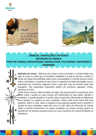 05
CRENÇAS, CONVICÇÕES E ATITUDES:
DEFINIÇÃO DE CRENÇA;
TIPOS DE CRENÇA: MONOTEÍSMO, MONOLATRIA, POLITEÍSMO, PANTEÍSMO E
ANIMISMO.
Definição de crença - Define-se por crença a firme convicção e a conformidade com
algo. A crença é a ideia que se considera verdadeira e à qual se dá todo o crédito. O
crente tem ideias bem definidas sobre como a humanidade e o mundo vieram a existir,
sobre a divindade e o sentido da vida. Esse é o repertório de ideias da religião, que se
expressam por cerimônias religiosas (ritos) e pela arte, mas em primeiro lugar pela
linguagem. Tais expressões linguísticas podem ser escrituras sagradas, credos,
doutrinas ou mitos.
Todos temos crenças, todos acreditam em algo, mas poucos param ou já pararam para
refletir sobre o quanto as suas crenças tem influenciado as suas ações, atitudes e
resultados. A grande questão é o quanto estas crenças têm influenciado ou afetado de
forma positiva ou negativa os seus resultados. Talvez você nunca tenha feito esta
pergunta. Afirmo à você, saber a resposta a esta pergunta ajudará você a entender o
porquê de seus resultados, sejam eles bons ou não. Além de influenciar as nossas
ações e interferir diretamente em nossos resultados, as nossas crenças podem se
transformar em barreiras quando tornam-se o que chamamos de crenças limitantes ou
limitadoras.
https://www.netmundi.org/
https://www.netmundi.org/
 