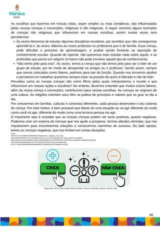As vezes deixamos de estudar algumas disciplinas escolares, por acreditar que não conseguimos
aprendê-la e, às vezes, falamos ao nosso professor ou professora que é de família. Essa crença,
pode dificultar o processo de aprendizagem, e acabar sendo limitante na aquisição do
conhecimento escolar. Quando de repente, não queremos mais estudar nada sobre aquilo, e as
profissões que penso em adquirir no futuro não pode envolver aquele tipo de conhecimento.
“Não tenho jeito para isso”. Às vezes, temos a crença que não temos jeito para ser o líder de um
grupo de estudo, por ter medo de desapontar os amigos ou o professor. Sendo assim, sempre
que somos colocados como líderes, pedimos para sair da função. Quando nos tornamos adultos
e pensamos em trabalhar queremos sempre estar na posição de quem é liderado e não de líder
As escolhas que fazemos em nossas vidas, sejam simples ou mais complexas, são influenciadas
pelas nossas crenças e convicções, religiosas e não religiosas. A seguir veremos alguns exemplos
de crenças não religiosas que influenciam em nossas escolhas, porém muitas vezes nem
percebemos.
Percebeu como as nossas crenças são como filtros pelos quais interpretamos o mundo e que
influenciam em nossas ações e escolhas? No entanto, devemos entender que muitos outros fatores,
além da nossa crença e convicções, contribuíram para nossas escolhas. As crenças se originam de
uma cultura. As religiões orientam seus fiéis na prática de princípios e valores que os guia no dia a
dia.
Por crescermos em famílias, culturas e contextos diferentes, cada pessoa desenvolve o seu sistema
de crença. Por este motivo, é bem provável que diante de uma situação eu vá agir diferente do modo
como você irá agir, diferente do modo como uma terceira pessoa iria agir.
O importante aqui é ressaltar que as nossas crenças podem ser tanto positivas, quanto negativas.
Podemos criar um sistema de crenças que nos ajude a prosperar, termos atitudes otimistas, que nos
impulsionem para encontrarmos soluções e construirmos caminhos de sucesso. Do lado oposto,
temos as crenças negativas, que nos limitam em certas situações.
Fonte:
file:///C:/Users/m099299.SEMED/Downloads/ensino_religioso_8_ano.pdf
https://administradores.com.br/artigos/crencas-e-as-suas-influencias-em-nossas-acoes-e-resultados
https://educaemcasa.petropolis.rj.gov.br/uploads/arquivos/1623242794-er-nilton-8-ano-atividade-14-plataforma-pdf.pdf
https://www.portalsaudenoar.com.br/nossas-escolhas-e-suas-consequencias/
file:///C:/Users/m099299/Downloads/a9b3318798cd622091670e86accfc436.pdf
06
CRER NÃO CRER
Organização: SILVA, Maria Solange Oliveira. Mosaico: Crenças, convicções e atitudes. Manaus, 2023.
 