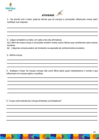 07
ATIVIDADE
1 - De acordo com o texto, pode-se afirmar que as crenças e convicções influenciam nossa vida?
Justifique sua resposta.
2 - Julgue verdadeiro ou falso, em cada umas das afirmativas:
a)( ) Além da nossa crença e convicções existem muitos outros fatores que contribuíram para nossas
escolhas.
b)( ) Algumas crenças podem ser limitantes na aquisição de conhecimentos escolares.
3 - Defina crença.
4 - Explique a frase: As nossas crenças são como filtros pelos quais interpretamos o mundo e que
influenciam em nossas ações e escolhas.
5 - O que você entende por crenças limitantes ou limitadoras?
 