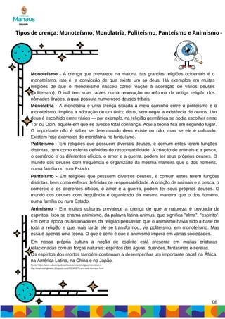 08
Tipos de crença: Monoteísmo, Monolatria, Politeísmo, Panteísmo e Animismo -
Monoteísmo - A crença que prevalece na maioria das grandes religiões ocidentais é o
monoteísmo, isto é, a convicção de que existe um só deus. Há exemplos em muitas
religiões de que o monoteísmo nasceu como reação à adoração de vários deuses
(politeísmo). O islã tem suas raízes numa renovação ou reforma da antiga religião dos
nômades árabes, a qual possuía numerosos deuses tribais.
Monolatria - A monolatria é uma crença situada a meio caminho entre o politeísmo e o
monoteísmo. Implica a adoração de um único deus, sem negar a existência de outros. Um
deus é escolhido entre vários — por exemplo, na religião germânica se podia escolher entre
Tor ou Odin, aquele em que se tivesse total confiança. Aqui a teoria fica em segundo lugar.
O importante não é saber se determinado deus existe ou não, mas se ele é cultuado.
Existem hoje exemplos de monolatria no hinduísmo.
Politeísmo - Em religiões que possuem diversos deuses, é comum estes terem funções
distintas, bem como esferas definidas de responsabilidade. A criação de animais e a pesca,
o comércio e os diferentes ofícios, o amor e a guerra, podem ter seus próprios deuses. O
mundo dos deuses com frequência é organizado da mesma maneira que o dos homens,
numa família ou num Estado.
Panteísmo - Em religiões que possuem diversos deuses, é comum estes terem funções
distintas, bem como esferas definidas de responsabilidade. A criação de animais e a pesca, o
comércio e os diferentes ofícios, o amor e a guerra, podem ter seus próprios deuses. O
mundo dos deuses com frequência é organizado da mesma maneira que o dos homens,
numa família ou num Estado.
Animismo - Em muitas culturas prevalece a crença de que a natureza é povoada de
espíritos. Isso se chama animismo, da palavra latina animus, que significa "alma", "espírito".
Em certa época os historiadores da religião pensavam que o animismo havia sido a base de
toda a religião e que mais tarde ele se transformou, via politeísmo, em monoteísmo. Mas
essa é apenas uma teoria. O que é certo é que o animismo impera em várias sociedades.
Em nossa própria cultura a noção de espírito está presente em muitas criaturas
relacionadas com as forças naturais: espíritos das águas, duendes, fantasmas e sereias.
Os espíritos dos mortos também continuam a desempenhar um importante papel na África,
na América Latina, na China e no Japão.
Fonte: https://www.educamaisbrasil.com.br/enem/religiao/monoteismo
http://ensinoreligiososc.blogspot.com/2013/02/7o-ano-eeb-henrique.html
 
