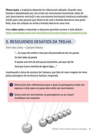 4
TRILHA 1 | Tema: Conceitos básicos de cinemática
Observação: a trajetória depende do referencial adotado. Quando uma
bomba é abandonada por um avião em movimento horizontal, além de
cair (movimento vertical) o seu movimento horizontal continua inalterado.
Então para uma pessoa que observa do solo a bomba descreve uma pará-
bola, mas em relação ao avião a bomba descreve uma reta.
Para saber mais e responder a algumas questões acesse o link abaixo:
https://mundoeducacao.uol.com.br/fisica/conceitos-basicos-cinematica.htm
5. RESOLVENDO DESAFIOS DA TRILHA
Trem das cores – Caetano Veloso
“... As casas tão verdes e rosa que vão passando ao nos ver passar
Os dois lados da janela
E aquela num tom de azul quase inexistente, azul que não há
Azul que é pura memória de algum lugar....”
Analisando a letra da música de Caetano, que fala de uma viagem de trem
pelas paisagens do recôncavo baiano, responda:
1 Determine dois referenciais para o qual os passageiros estão em
repouso e dois para os quais eles estão em movimento.
2 Quem está em movimento os passageiros ou as casas?
Justifique sua resposta.
 