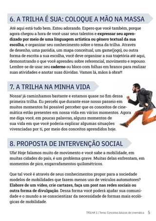 5
TRILHA 1 | Tema: Conceitos básicos de cinemática
6. A TRILHA É SUA: COLOQUE A MÃO NA MASSA
Até aqui está tudo bem. Estou adorando. Espero que você também, porque
agora chegou a hora de você usar seus talentos e expressar seu apren-
dizado por meio de uma linguagem artística ou gênero textual da sua
escolha, e organizar seu conhecimento sobre o tema da trilha. Através
de desenho, uma paródia, um mapa conceitual, um game(jogo), ou outra
forma de escrita a sua escolha, você deve organizar a sua trajetória até aqui,
demonstrando o que você aprendeu sobre referencial, movimento e repouso.
Lembre-se de usar seu caderno ou bloco com folhas em branco para realizar
suas atividades e anotar suas dúvidas. Vamos lá, mãos à obra!!!
7. A TRILHA NA MINHA VIDA
Nossa! já caminhamos bastante e estamos quase no fim dessa
primeira trilha. Eu percebi que durante esse nosso passeio em
muitos momentos foi possível perceber que os conceitos de cine-
mática estão presentes em nossa vida em vários momentos. Agora
me diga você, em poucas palavras, alguns momentos de
sua vida em que você poderia explicar algumas situações
vivenciadas por ti, por meio dos conceitos aprendidos hoje.
8. PROPOSTA DE INTERVENÇÃO SOCIAL
Ufa! Hoje falamos muito de movimento e você sabe a mobilidade, em
muitas cidades do país, é um problema grave. Muitas delas enfrentam, em
momentos de pico, engarrafamentos quilométricos.
Que tal você é através de seus conhecimentos propor para a sociedade
modelos de mobilidades que fazem menos uso de veículos automotores?
Elabore de um vídeo, crie cartazes, faça um post nas redes sociais ou
outra forma de divulgação. Dessa forma você poderá ajudar sua comuni-
dade e o mundo a se conscientizar da necessidade de formas mais ecoló-
gicas de mobilidade.
 