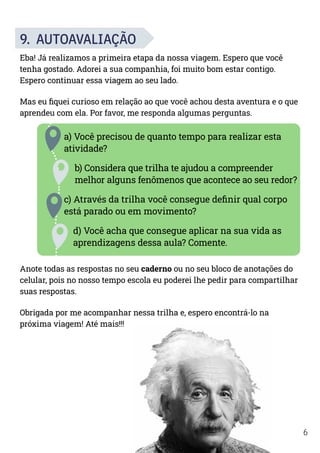 6
9. AUTOAVALIAÇÃO
Eba! Já realizamos a primeira etapa da nossa viagem. Espero que você
tenha gostado. Adorei a sua companhia, foi muito bom estar contigo.
Espero continuar essa viagem ao seu lado.
Mas eu fiquei curioso em relação ao que você achou desta aventura e o que
aprendeu com ela. Por favor, me responda algumas perguntas.
a) Você precisou de quanto tempo para realizar esta
atividade?
b) Considera que trilha te ajudou a compreender
melhor alguns fenômenos que acontece ao seu redor?
c) Através da trilha você consegue definir qual corpo
está parado ou em movimento?
d) Você acha que consegue aplicar na sua vida as
aprendizagens dessa aula? Comente.
Anote todas as respostas no seu caderno ou no seu bloco de anotações do
celular, pois no nosso tempo escola eu poderei lhe pedir para compartilhar
suas respostas.
Obrigada por me acompanhar nessa trilha e, espero encontrá-lo na
próxima viagem! Até mais!!!
 