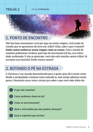 1
TRILHA 2 | Tema: O Universo
1. PONTO DE ENCONTRO
Olá! Que bom reencontrar você por aqui na nossa viagem, você soube do
cometa que se aproximou da terra em Julho? Aliás, sabe o que é cometa?
Então vamos embarcar nessa viagem rumo ao cosmo. Com o estudo de
cometas poderemos verificar qual tipo de movimento ele faz, sua veloci-
dade, aceleração. E não se preocupe: você não está sozinho nessa trilha!! Já
arrumou sua mochila? Então vamos nessa!!!
2. BOTANDO O PÉ NA ESTRADA
O Universo é um mundo desconhecido para a gente, pois ele é muito vasto.
Desde a antiguidade o homem tenta entendê-lo, mas ainda sabemos muito
pouco. Pensando nisso, estou curioso pra saber o que você sabe sobre ele.
1 O que são cometas?
2 Como podemos observá-los?
3 Como se movimentam?
4 Qual a velocidade que eles podem alcançar?
5 Qual a trajetória que ele faz?
TRILHA 2 Tema: O Universo
 