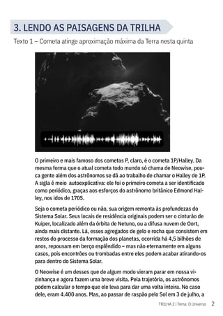 2
TRILHA 2 | Tema: O Universo
3. LENDO AS PAISAGENS DA TRILHA
Texto 1 – Cometa atinge aproximação máxima da Terra nesta quinta
O primeiro e mais famoso dos cometas P, claro, é o cometa 1P/Halley. Da
mesma forma que o atual cometa todo mundo só chama de Neowise, pou-
ca gente além dos astrônomos se dá ao trabalho de chamar o Halley de 1P.
A sigla é meio autoexplicativa: ele foi o primeiro cometa a ser identificado
como periódico, graças aos esforços do astrônomo britânico Edmond Hal-
ley, nos idos de 1705.
Seja o cometa periódico ou não, sua origem remonta às profundezas do
Sistema Solar. Seus locais de residência originais podem ser o cinturão de
Kuiper, localizado além da órbita de Netuno, ou a difusa nuvem de Oort,
ainda mais distante. Lá, esses agregados de gelo e rocha que consistem em
restos do processo da formação dos planetas, ocorrida há 4,5 bilhões de
anos, repousam em berço esplêndido – mas não eternamente em alguns
casos, pois encontrões ou trombadas entre eles podem acabar atirando-os
para dentro do Sistema Solar.
O Neowise é um desses que de algum modo vieram parar em nossa vi-
zinhança e agora fazem uma breve visita. Pela trajetória, os astrônomos
podem calcular o tempo que ele leva para dar uma volta inteira. No caso
dele, eram 4.400 anos. Mas, ao passar de raspão pelo Sol em 3 de julho, a
 