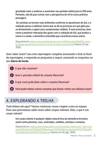 3
TRILHA 2 | Tema: O Universo
gravidade solar o acelerou e aumentou seu período orbital para 6.700 anos.
Portanto, não dá para contar com a perspectiva de vê-lo numa próxima
passagem.
Os cometas se tornam mais brilhantes conforme se aproximam do Sol, e a
radiação passa a sublimar (nome que se dá ao processo em que gelo pas-
sa diretamente a vapor) seus componentes voláteis. É esse processo, bem
como a posterior interação dos gases com a radiação do Sol, que produz a
coma e a cauda, a atmosfera estendida que caracteriza esses astros.
Disponível em: https://www.bahianoticias.com.br/folha/noticia/86056-come-
ta-atinge-aproximacao-maxima-da-terra-nesta-quinta.html/ Acesso 15 set.
2020.
Quer saber mais? Leia esta reportagem completa acessando o link ao final
da reportagem, e responda as perguntas a seguir, anotando as respostas no
seu diário de bordo.
1 O que são cometas?
2 Qual o período orbital do cometa Neowise?
3 O que você pode falar sobre o cometa Neowise?
4 Você pode relatar outros cometas que foram vistos nos últimos anos?
4. EXPLORANDO A TRILHA
Tudo beleza até aqui? Vamos continuar nossa viagem rumo ao espaço.
Para isso precisamos saber mais sobre corpos celestes. Mas, o que é um
corpo celeste?
Um corpo celeste é qualquer objeto natural fora da atmosfera terrestre,
assim como planetas, luas, asteroides, satélites, estrelas e cometas.
Disponível em: https://www.todamateria.com.br/corpos-celestes/#:~:text=Cor-
pos%20Celestes%20são%20quaisquer%20matérias,planetas%2C%20satéli-
tes%20artificiais%20e%20naturais Acesso em 05 ago. 2020.
 
