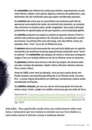 5
TRILHA 2 | Tema: O Universo
Os asteroides são milhares de rochas que orbitam, especialmente, os pla-
netas Marte e Júpiter. Com apenas algumas centenas de quilômetros, suas
dimensões não são suficientes para que sejam considerados planetas.
Os cometas são astros que se assemelham aos meteoros pelo fato de
apresentar uma espécie de cauda. Ao contrário dos meteoros, os cometas
não se formam no sistema solar, sendo congelados. Sua cauda é formada
justamente em aproximação ao Sol que vaporiza a sua composição gélida.
As estrelas produzem luz própria e existem em grande número. O Sol é a
estrela mais luminosa que existe e foi, durante anos, considerado o centro
do universo. As estrelas têm uma vida longa, mas não infinita. O Sol, por
exemplo, deve “viver” cerca de 11 bilhões de anos.
O meteoro decorre do lançamento de uma partícula sólida que se vaporiza
resultando num fenômeno luminoso popularmente conhecido como “estre-
la cadente”. Os meteoritos são pedaços de rochas e metal que conseguem
chegar à Terra em estado sólido em vez de se inflamar como os meteoros.
Os planetas orbitam uma estrela e não têm luz própria. No sistema solar
são oito o número de planetas: Júpiter, Marte, Mercúrio, Netuno, Saturno,
Terra, Urano, Vênus.
Antes de 2006, eram nove os planetas, uma vez que a partir desse ano
Plutão recebeu uma classificação diferente. É um Planeta Anão, tal como
Éris – o corpo celeste descoberto em 2003 que, inicialmente, estaria sendo
considerado um Planeta.
Os satélites naturais, por sua vez, são os astros que giram em torno de
outros astros. Assim, a Lua é um satélite natural que gira em redor da Terra.
Disponível em: https://www.todamateria.com.br/corpos-celestes/#:~:text=Cor-
pos%20Celestes%20s%C3%A3o%20quaisquer%20mat%C3%A9rias,plane-
tas%2C%20sat%C3%A9lites%20artificiais%20e%20naturais. Acesso em: 05
ago. 2020.
Indo além… Para aprofundar, ainda mais, seu conhecimento sobre esse
tema, é necessário que você realize os estudos nos seu livro didático e,
caso tenha acesso à internet, acesse o endereço abaixo:
 