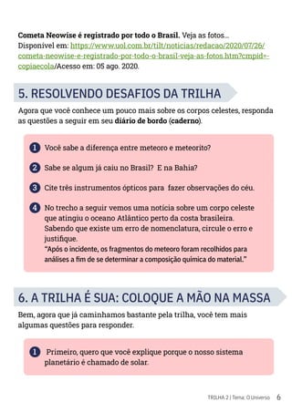 6
TRILHA 2 | Tema: O Universo
Cometa Neowise é registrado por todo o Brasil. Veja as fotos...
Disponível em: https://www.uol.com.br/tilt/noticias/redacao/2020/07/26/
cometa-neowise-e-registrado-por-todo-o-brasil-veja-as-fotos.htm?cmpid=-
copiaecola/Acesso em: 05 ago. 2020.
5. RESOLVENDO DESAFIOS DA TRILHA
Agora que você conhece um pouco mais sobre os corpos celestes, responda
as questões a seguir em seu diário de bordo (caderno).
1 Você sabe a diferença entre meteoro e meteorito?
2 Sabe se algum já caiu no Brasil? E na Bahia?
3 Cite três instrumentos ópticos para fazer observações do céu.
4 No trecho a seguir vemos uma notícia sobre um corpo celeste
que atingiu o oceano Atlântico perto da costa brasileira.
Sabendo que existe um erro de nomenclatura, circule o erro e
justifique.
“Após o incidente, os fragmentos do meteoro foram recolhidos para
análises a fim de se determinar a composição química do material.”
6. A TRILHA É SUA: COLOQUE A MÃO NA MASSA
Bem, agora que já caminhamos bastante pela trilha, você tem mais
algumas questões para responder.
1 Primeiro, quero que você explique porque o nosso sistema
planetário é chamado de solar.
 