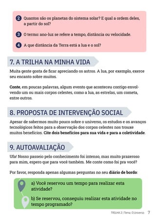 7
TRILHA 2 | Tema: O Universo
2 Quantos são os planetas do sistema solar? E qual a ordem deles,
a partir do sol?
3 O termo: ano-luz se refere a tempo, distância ou velocidade.
4 A que distância da Terra está a lua e o sol?
7. A TRILHA NA MINHA VIDA
Muita gente gosta de ficar apreciando os astros. A lua, por exemplo, exerce
seu encanto sobre muitos.
Conte, em poucas palavras, algum evento que aconteceu contigo envol-
vendo um ou mais corpos celestes, como a lua, as estrelas, um cometa,
entre outros.
8. PROPOSTA DE INTERVENÇÃO SOCIAL
Apesar de sabermos muito pouco sobre o universo, os estudos e os avanços
tecnológicos feitos para a observação dos corpos celestes nos trouxe
muitos benefícios. Cite dois benefícios para sua vida e para a coletividade.
9. AUTOAVALIAÇÃO
Ufa! Nosso passeio pelo conhecimento foi intenso, mas muito prazeroso
para mim, espero que para você também. Me conte como foi pra você?
Por favor, responda apenas algumas perguntas no seu diário de bordo:
a) Você reservou um tempo para realizar esta
atividade?
b) Se reservou, conseguiu realizar esta atividade no
tempo programado?
 