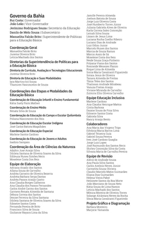 Governo da Bahia
Rui Costa | Governador
João Leão | Vice-Governador
Jerônimo Rodrigues Souza | Secretário da Educação
Danilo de Melo Souza | Subsecretário
Manuelita Falcão Brito | Superintendente de Políticas
para a Educação Básica
Coordenação Geral
Manuelita Falcão Brito
Jurema Oliveira Brito
Letícia Machado dos Santos
Diretorias da Superintendência de Políticas para
a Educação Básica
Diretoria de Currículo, Avaliação e Tecnologias Educacionais
Jurema Oliveira Brito
Diretoria de Educação e Suas Modalidades
Iara Martins Icó Sousa
Thamires Vasconcelos de Souza
Coordenações das Etapas e Modalidades da
Educação Básica
Coordenação de Educação Infantil e Ensino Fundamental
Kátia Suely Paim Matheó
Coordenação de Ensino Médio
Renata Silva de Souza
Coordenação da Educação do Campo e Escolar Quilombola
Poliana Nascimento dos Reis
Coordenação de Educação Escolar Indígena
José Carlos Batista Magalhães
Coordenação de Educação Especial
Marlene Santos Cardoso
Coordenação da Educação de Jovens e Adultos
Isadora Sampaio
Coordenação da Área de Ciências da Natureza
Adaltro José Araújo Silva
Dilcleia Santana de Oliveira Soares da Silva
Edileuza Nunes Simões Neris
Moselene Costa Dos Reis
Equipe de Elaboração
Adriana Anadir dos Santos
Allana Souza de Carvalho
Andréa Carneiro de Oliveira Bezerra
Andréia Bárbara Serpa Dantas
Andréa Passos Araújo Castro
Ana Claudia Borges Calheiros
Ana Claudia dos Passos Fernandes
Carlos André Carmo dos Santos
Carmem Renata Almeida de Santana
Débora Correia dos Santos
Denise Ferreira da Silva Santana
Dilcleia Santana de Oliveira Soares da Silva
Edmeire Santos Costa
Fernanda Pereira de Brito
Francisco Silva de Souza
Giulianne Nayara Lima da Silva
Jamille Pereira Almeida
Joelson Batista de Souza
Jorge Luiz Oliveira Costa
José Humberto Torres Júnior
Juliana Gabriela Alves de Oliveira
Karla Correia Sales Conceição
Leinah Silva Souza
Lázaro de Jesus Lima
Luciana Rocha Coelho Ribeiro
Luciano Dias de Andrade
Luiz Odizo Junior
Marcelo Nunes dos Santos
Márcia de Souza Ramos
Márcio Assis de Sá
Moselene Costa dos Reis
Neide Souza Graça Pinheiro
Polyana Viana dos Santos
Rosineide Menezes Planzo
Roque Lima de Almeida
Sonia Maria Cavalcanti Figueiredo
Soraia Jesus de Oliveira
Tanara Almeida de Freitas
Tânia Teles dos Santos
Thalisson Andrade Mirabeau
Vanuza Freitas Araújo
Viviane Miranda de Carvalho
Zulmira Ellis Oliveira Carvalho
Equipe Educação Inclusiva
Marlene Cardoso
Ana Claudia Henrique Mattos
Cíntia Barbosa
Daiane Sousa de Pina Silva
Edmeire Santos Costa
Gabriela Silva
Nancy Araújo Bento
Colaboradores
Ana Maria das Virgens Trigo
Edvânia Maria Barros Lima
Gabriel Teixeira Guia
Gabriel Souza Pereira
Ives José Cardoso Quaglia
Jorge Luiz Lopes
José Raimundo dos Santos Neris
Shirley Conceição Silva da Costa
Silvana Maria de Carvalho Pereira
Equipe de Revisão
Alécio de Andrade Souza
Ana Paula Silva Santos
Carlos Antônio Neves Júnior
Carmelita Souza Oliviera
Claudio Marcelo Matos Guimarães
Eliana Dias Guimarães
Helena Vieira Pabst
Helionete Santos da Boa Morte
João Marciano de Souza Neto
Kátia Souza de Lima Ramos
Letícia Machado dos Santos
Mônica Moreira de Oliveira Torres
Solange Alcântara Neves da Rocha
Sônia Maria Cavalcanti Figueiredo
Projeto Gráfico e Diagramação
Bárbara Monteiro
Marjorie Yamanda
 