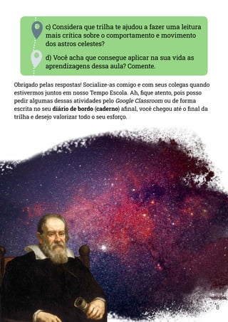 8
c) Considera que trilha te ajudou a fazer uma leitura
mais crítica sobre o comportamento e movimento
dos astros celestes?
d) Você acha que consegue aplicar na sua vida as
aprendizagens dessa aula? Comente.
Obrigado pelas respostas! Socialize-as comigo e com seus colegas quando
estivermos juntos em nosso Tempo Escola. Ah, fique atento, pois posso
pedir algumas dessas atividades pelo Google Classroom ou de forma
escrita no seu diário de bordo (caderno) afinal, você chegou até o final da
trilha e desejo valorizar todo o seu esforço.
 