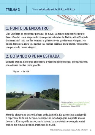 1
TRILHA 3 | Tema: Velocidade média, M.R.U. e M.R.U.V.
1. PONTO DE ENCONTRO
Olá! Que bom te encontrar por aqui de novo. Eu tenho um convite pra te
fazer. Que tal uma viagem de carro pelas estradas da Bahia, até a Chapada
Diamantina? Isso me fez lembrar a primeira vez que fiz essa viagem. Na
época fomos eu, meu tio, minha tia, minha prima e meu primo. Vou contar
um pouco de nossa viagem.
2. BOTANDO O PÉ NA ESTRADA
Lembro que na noite que antecedeu a viagem não consegui dormir direito,
mas deixei minha mala pronta.
Figura 1 – Br 324
Disponível em: https://i.ytimg.com/
vi/6Z2STN4fOHU/hqdefault.jpg
Acesso em: 05ago.2020
Meu tio chegou no outro dia bem cedo, às 5:45h. Eu que estava ansioso já
o esperava. Pedi sua benção e coloquei minha bagagem no porta-malas
do carro. Em seguida entrei, sentando no banco de trás e comprimentei
minha tia e meus primos. Partimos às 6:00h.
TRILHA 3 Tema: Velocidade média, M.R.U. e M.R.U.V.
 