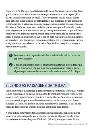 2
TRILHA 3 | Tema: Velocidade média, M.R.U. e M.R.U.V.
Pegamos a Br 324, que liga Salvador à Feira de Santana e minha tia disse
que iríamos parar em um restaurante para tomarmos café. Após 1,5h e
90 km depois chegamos ao local. Todos comeram muito e meu primo
saiu bebendo uma latinha de refrigerante, que finalizou pouco depois de
recomeçarmos a viagem e colocou na parte de atrás dos nossos encostos
de cabeça. Toda vez que meu tio fazia uma curva para direita ela corria
para esquerda e quando a curva era para esquerda ela corria para direita.
Aquilo estava deixando todos loucos dentro do carro, então, meu primo
abriu a janela e a abandonou. Ao tocar no solo ela saiu rolando no asfalto,
ao perceber, meu tio parou o carro no acostamento, o repreendeu e ainda
obrigou meu primo a buscar a latinha. Depois disso, seguimos viagem.
Agora me responda:
1 Será que você é capaz de calcular a velocidade média do carro
até o restaurante?
2 E desde o momento que ele abandonou a latinha até ela tocar no
solo, a trajetória vista por nós, que estávamos no carro, e para
alguém que estava a beira da estrada seria a mesma? Explique.
3. LENDO AS PAISAGENS DA TRILHA
Depois do evento da latinha a nossa aventura continuou tranquila. Algum
tempo depois meu tio parou num posto de combustível para reabastecer
o carro e nós aproveitamos para irmos ao banheiro. Quando retornamos
havia um ônibus parado ao lado de nosso carro. Entramos e eu fiquei
olhando para ele. Num determinado momento ele começou a dar ré. Na
verdade descobri que éramos nós que seguimos para frente.
A essa altura estávamos todos ansiosos pela chegada. Depois de parar
o carro na saída do posto, para verificar se vinha algum veículo, meu
tio acelerou muito e chegou a 108 km/h (30 m/s), em apenas 6s. Fiquei
 