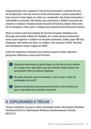 3
TRILHA 3 | Tema: Velocidade média, M.R.U. e M.R.U.V.
impressionado com a potência. Daí ele foi mostrando o sistema de som,
de refrigeração e até um recurso muito interessante, o piloto automático.
Esse recurso é bem legal, se o freio ou o acelerador não forem acionados a
velocidade se mantém. Me lembro que estávamos a 100km/h quando ele
acionou o sistema e ficamos assim durante 15 minutos, depois disso meu
tio foi obrigado a frear, pois o tráfego mais adiante estava bastante intenso.
Mais ou menos uma hora depois de sairmos do posto chegamos em
Mucugê, uma linda cidade da Chapada. Eu e meus primos estávamos
loucos para explorar a cidade e as atrações próximas. Enfim, após 480 km,
chegamos. Me lembro de olhar no relógio e ele marcava 12:00h. Recordo
que começamos nossa viagem às 6:00h.
Antes de continuar contando essa aventura quero te fazer algumas
perguntas referentes a essa parte do texto.
1 Enquanto estávamos no posto fiquei na dúvida se era o ônibus
ou o nosso carro que estava em movimento. Quem estava em
movimento? Nós ou ônibus? Explique.
2 Na saída do posto meu tio acelerou o carro. Qual o valor da
aceleração, em m/s2?
3 Quantos quilômetros percorremos durante os 15 minutos em
que a velocidade foi mantida constante?
4. EXPLORANDO A TRILHA
Vamos relembrar um pouco sobre velocidade média, Movimento Retilíneo
Uniforme (M.R.U.) e Movimento Retilíneo Uniformemente Variado
(M.R.U.V.).
 