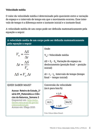 4
TRILHA 3 | Tema: Velocidade média, M.R.U. e M.R.U.V.
Velocidade média
O valor da velocidade média é determinado pelo quociente entre a variação
do espaço e o intervalo de tempo em que o movimento ocorreu. Esse inter-
valo de tempo é a diferença entre o instante inicial e o instante final.
A velocidade média de um corpo pode ser definida matematicamente pela
equação a seguir:
A velocidade média de um corpo pode ser definida matematicamente
pela equação a seguir
Onde:
Vm
= Velocidade média
ΔS = Sf
- SO
Variação do espaço ou
deslocamento (posição final – posição
inicial)
Δt = tf
- tO
Intervalo de tempo (tempo
final – tempo inicial)
QUER SABER MAIS?
Acesse Roteiro de Estudo_1ª
série EM_Matemática e Ciên-
cias da Natureza_Semana 3
Disponível em: http://estu-
dantes.educacao.ba.gov.br/
roteirosdeestudo
Acesso em: 05ago.2020.
Conversão da velocidade
(m/s para km/h)
Foto: Educa Mais Brasil.
 