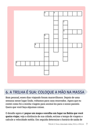 7
TRILHA 3 | Tema: Velocidade média, M.R.U. e M.R.U.V.
6. A TRILHA É SUA: COLOQUE A MÃO NA MASSA
Bom pessoal, esses dias viajando foram maravilhosos. Depois de uma
semana nesse lugar lindo, voltamos para casa renovados. Agora que eu
contei como foi a minha viagem para animá-los para o nosso passeio.
Quero que você faça algumas coisas.
O desafio agora é: pegue um mapa e escolha um lugar na Bahia que você
queira viajar, veja a distância de sua cidade, estime o tempo de viagem e
calcule a velocidade média. Em seguida determine o horário de saída de
 