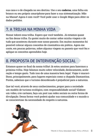 8
TRILHA 3 | Tema: Velocidade média, M.R.U. e M.R.U.V.
sua casa e o de chegada no seu destino. Use o seu caderno, uma folha em
branco ou seu próprio smartphone para fazer a sua sistematização. Mão
na Massa!! Agora é com você!! Você pode usar o Google Maps para obter os
dados pedidos.
7. A TRILHA NA MINHA VIDA
Nossa! Adorei essa trilha. Espero que você também. Já estamos quase
no fim dessa trilha. Eu gostei muito de contar sobre minha viagem e de
tudo que aconteceu durante esse nosso passeio. Em muitos momentos foi
possível colocar alguns conceitos de cinemática em prática. Agora me
conte, em poucas palavras, sobre alguma viagem ou passeio que você fez e
aplique os conceitos aprendidos hoje.
8. PROPOSTA DE INTERVENÇÃO SOCIAL
Estamos quase no final da nossa trilha! Já estou ansioso para fazermos a
próxima trilha. Hoje falamos muito sobre velocidade, deslocamento, acele-
ração e tempo gasto. Tudo isso de uma maneira bem legal. Viajar é maravi-
lhoso, principalmente, para lugares especiais como a chapada Diamantina.
Porém, sabemos que o turismo desordenado é prejudicial para a natureza.
Que tal você, através de seus conhecimentos, propor para a sociedade
um modelo de turismo ecológico, com responsabilidade social? Elabore
um vídeo, crie cartazes, faça um post nas redes sociais ou outra forma de
divulgação. Dessa forma você poderá ajudar sua comunidade e o mundo a
se conscientizar da necessidade do respeito à natureza.
 