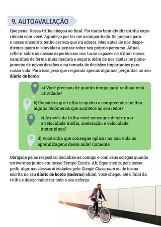 9
9. AUTOAVALIAÇÃO
Que pena! Nossa trilha chegou ao final. Foi muito bom dividir minha expe-
riência com você. Agradeço por ter me acompanhado. Se prepare para
o nosso encontro, tenho certeza que irá adorar. Mas antes de nos despe-
dirmos quero te convidar a pensar sobre seu próprio percurso. Afinal,
refletir sobre as nossas experiências nos torna capazes de trilhar novos
caminhos de forma mais madura e segura, além de nos ajudar no plane-
jamento de novos desafios e na tomada de decisões importantes para
nossa vida. Para isso peço que responda apenas algumas perguntas no seu
diário de bordo:
a) Você precisou de quanto tempo para realizar esta
atividade?
b) Considera que trilha te ajudou a compreender melhor
alguns fenômenos que acontece ao seu redor?
c) Através da trilha você consegue determinar
a velocidade média, aceleração e velocidade
instantânea?
d) Você acha que consegue aplicar na sua vida as
aprendizagens dessa aula? Comente
Obrigada pelas respostas! Socialize-as comigo e com seus colegas quando
estivermos juntos em nosso Tempo Escola. Ah, fique atento, pois posso
pedir algumas dessas atividades pelo Google Classroom ou de forma
escrita no seu diário de bordo (caderno) afinal, você chegou até o final da
trilha e desejo valorizar todo o seu esforço.
 