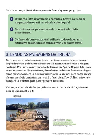 2
TRILHA 4 | Tema: Velocidade média, M.R.U. e M.R.U.V.
Com base no que já estudamos, quero te fazer algumas perguntas:
1 Utilizando estas informações e sabendo o horário do início da
viagem, podemos estimar o horário de chegada?
2 Com estes dados, podemos calcular a velocidade média
desta viagem?
3 Conhecendo bem o automóvel utilizado pode-se fazer uma
estimativa do consumo de combustível? E de gastos totais?
3. LENDO AS PAISAGENS DA TRILHA
Bom, mas nem tudo é como na teoria, muitas vezes nos deparamos com
imprevistos que podem nos atrasar ou até mesmo impedir que a viagem
continue. Por isso, é muito importante termos um “plano B” para lidar com
estes imprevistos. No nosso caso, deveríamos realmente fazer esta viagem
ou ao menos compará-la a outras viagens que já fizemos para poder prever
alguns possíveis contratempos. Isso é o fazer científico! Utilizar a teoria e
compará-la à prática para poder prever o resultado!
Vamos procurar sinais do que podemos encontrar no caminho, observe
bem as imagens 2, 3 e 4:
Figura 2
Disponível em: https://
www.paulista.pe.gov.br/
site/noticias/detalhes/4332/
Acesso em: 07 ago. 2020.
 