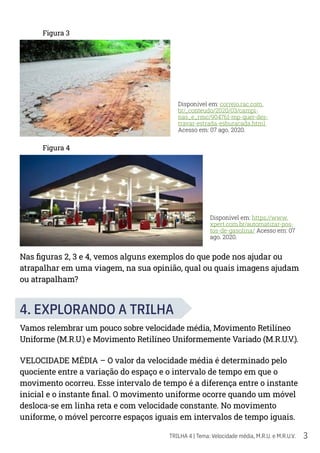 3
TRILHA 4 | Tema: Velocidade média, M.R.U. e M.R.U.V.
Figura 3
Figura 4
Nas figuras 2, 3 e 4, vemos alguns exemplos do que pode nos ajudar ou
atrapalhar em uma viagem, na sua opinião, qual ou quais imagens ajudam
ou atrapalham?
4. EXPLORANDO A TRILHA
Vamos relembrar um pouco sobre velocidade média, Movimento Retilíneo
Uniforme (M.R.U.) e Movimento Retilíneo Uniformemente Variado (M.R.U.V.).
VELOCIDADE MÉDIA – O valor da velocidade média é determinado pelo
quociente entre a variação do espaço e o intervalo de tempo em que o
movimento ocorreu. Esse intervalo de tempo é a diferença entre o instante
inicial e o instante final. O movimento uniforme ocorre quando um móvel
desloca-se em linha reta e com velocidade constante. No movimento
uniforme, o móvel percorre espaços iguais em intervalos de tempo iguais.
Disponível em: correio.rac.com.
br/_conteudo/2020/03/campi-
nas_e_rmc/904761-mp-quer-des-
travar-estrada-esburacada.html
Acesso em: 07 ago. 2020.
Disponível em: https://www.
xpert.com.br/automatizar-pos-
tos-de-gasolina/ Acesso em: 07
ago. 2020.
 