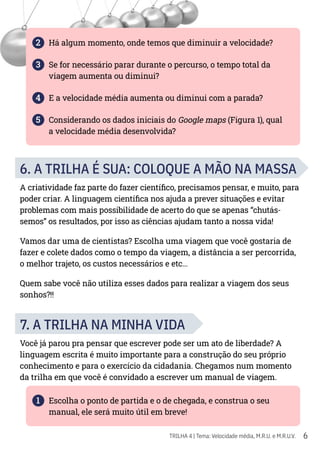 6
TRILHA 4 | Tema: Velocidade média, M.R.U. e M.R.U.V.
2 Há algum momento, onde temos que diminuir a velocidade?
3 Se for necessário parar durante o percurso, o tempo total da
viagem aumenta ou diminui?
4 E a velocidade média aumenta ou diminui com a parada?
5 Considerando os dados iniciais do Google maps (Figura 1), qual
a velocidade média desenvolvida?
6. A TRILHA É SUA: COLOQUE A MÃO NA MASSA
A criatividade faz parte do fazer científico, precisamos pensar, e muito, para
poder criar. A linguagem científica nos ajuda a prever situações e evitar
problemas com mais possibilidade de acerto do que se apenas “chutás-
semos” os resultados, por isso as ciências ajudam tanto a nossa vida!
Vamos dar uma de cientistas? Escolha uma viagem que você gostaria de
fazer e colete dados como o tempo da viagem, a distância a ser percorrida,
o melhor trajeto, os custos necessários e etc…
Quem sabe você não utiliza esses dados para realizar a viagem dos seus
sonhos?!!
7. A TRILHA NA MINHA VIDA
Você já parou pra pensar que escrever pode ser um ato de liberdade? A
linguagem escrita é muito importante para a construção do seu próprio
conhecimento e para o exercício da cidadania. Chegamos num momento
da trilha em que você é convidado a escrever um manual de viagem.
1 Escolha o ponto de partida e o de chegada, e construa o seu
manual, ele será muito útil em breve!
 