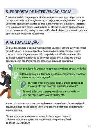 7
8. PROPOSTA DE INTERVENÇÃO SOCIAL
O seu manual de viagem pode ajudar muitas pessoas, que tal pensar em
uma proposta de intervenção social, ou seja, uma produção idealizada por
você para ajudar os viajantes da sua cidade? Pode ser um painel informa-
tivo, um mapa, um panfleto ou folheto ou até mesmo uma publicação no
mural de sua escola, instagram ou no Facebook. Seja criativo e não perca a
oportunidade de ajudar as pessoas!
9. AUTOAVALIAÇÃO
Ôba! Já realizamos a última viagem desta unidade. Espero que você tenha
gostado. Adorei a sua companhia, foi muito bom estar contigo! Espero
continuar essa viagem ao seu lado na próxima unidade também. Mas
eu fiquei curioso em relação ao que você achou desta aventura e o que
aprendeu com ela. Por favor, me responda algumas perguntas.
a) Você precisou de quanto tempo para realizar esta atividade?
b) Considera que a trilha te ajudou a compreender melhor
como ocorrem as viagens?
c) Agora você consegue definir quais os tipos de
movimento que ocorrem durante a viagem?
d) Você acha que consegue aplicar na sua vida as
aprendizagens dessa aula? Comente.
Anote todas as respostas no seu caderno ou no seu bloco de anotações do
celular, pois no nosso Tempo Escola eu poderei pedir para compartilhar
suas respostas.
Obrigado, por me acompanhar nessa trilha e, espero encon-
trá-lo na próxima viagem! Até mais!!!Você chegou até o final
da trilha PARABÉNS!!!
 