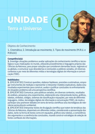 Objetos de Conhecimento:
1. Cinemática; 2. Introdução ao movimento; 3. Tipos de movimento (M.R.U. e
M.R.U.V.)		
Competência(s):
1. Investigar situações-problema e avaliar aplicações do conhecimento científico e tecno-
lógico e suas implicações no mundo, utilizando procedimentos e linguagens próprios das
Ciências da Natureza, para propor soluções que considerem demandas locais, regionais e/
ou globais, e comunicar suas descobertas e conclusões a públicos variados, em diversos
contextos e por meio de diferentes mídias e tecnologias digitais de informação e comuni-
cação (TDIC).
Habilidades:
1. (EM13CNT301) Construir questões, elaborar hipóteses, previsões e estimativas, empre-
gar instrumentos de medição e representar e interpretar modelos explicativos, dados e/ou
resultados experimentais para construir, avaliar e justificar conclusões no enfrentamento
de situações-problema sob uma perspectiva científica;
2. (EM13CNT302) Comunicar, para públicos variados, em diversos contextos, resultados
de análises, pesquisas e/ou experimentos, elaborando e/ou interpretando textos, gráficos,
tabelas, símbolos, códigos, sistemas de classificação e equações, por meio de diferentes
linguagens, mídias, tecnologias digitais de informação e comunicação (TDIC), de modo a
participar e/ou promover debates em torno de temas científicos e/ou tecnológicos de rele-
vância sociocultural e ambiental;					
3. (EM13CNT303) Interpretar textos de divulgação científica que tratem de temáticas das
Ciências da Natureza, disponíveis em diferentes mídias, considerando a apresentação dos
dados, tanto na forma de textos como em equações, gráficos e/ou tabelas, a consistência
dos argumentos e a coerência das conclusões, visando construir estratégias de seleção de
fontes confiáveis de informações.						
UNIDADE
Terra e Universo
1
 