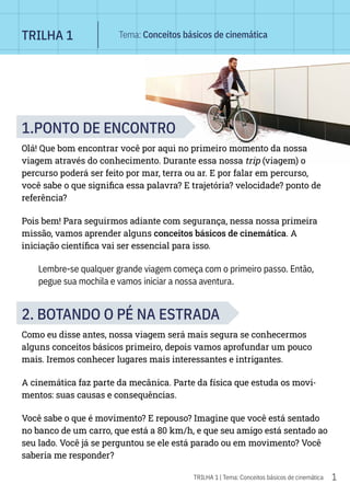 1
TRILHA 1 | Tema: Conceitos básicos de cinemática
1.PONTO DE ENCONTRO
Olá! Que bom encontrar você por aqui no primeiro momento da nossa
viagem através do conhecimento. Durante essa nossa trip (viagem) o
percurso poderá ser feito por mar, terra ou ar. E por falar em percurso,
você sabe o que significa essa palavra? E trajetória? velocidade? ponto de
referência?
Pois bem! Para seguirmos adiante com segurança, nessa nossa primeira
missão, vamos aprender alguns conceitos básicos de cinemática. A
iniciação científica vai ser essencial para isso.
Lembre-se qualquer grande viagem começa com o primeiro passo. Então,
pegue sua mochila e vamos iniciar a nossa aventura.
2. BOTANDO O PÉ NA ESTRADA
Como eu disse antes, nossa viagem será mais segura se conhecermos
alguns conceitos básicos primeiro, depois vamos aprofundar um pouco
mais. Iremos conhecer lugares mais interessantes e intrigantes.
A cinemática faz parte da mecânica. Parte da física que estuda os movi-
mentos: suas causas e consequências.
Você sabe o que é movimento? E repouso? Imagine que você está sentado
no banco de um carro, que está a 80 km/h, e que seu amigo está sentado ao
seu lado. Você já se perguntou se ele está parado ou em movimento? Você
saberia me responder?
TRILHA 1 Tema: Conceitos básicos de cinemática
 
