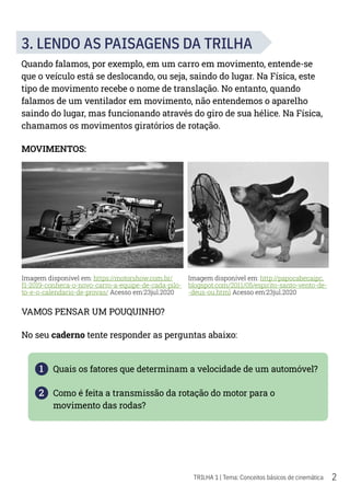 2
TRILHA 1 | Tema: Conceitos básicos de cinemática
3. LENDO AS PAISAGENS DA TRILHA
Quando falamos, por exemplo, em um carro em movimento, entende-se
que o veículo está se deslocando, ou seja, saindo do lugar. Na Física, este
tipo de movimento recebe o nome de translação. No entanto, quando
falamos de um ventilador em movimento, não entendemos o aparelho
saindo do lugar, mas funcionando através do giro de sua hélice. Na Física,
chamamos os movimentos giratórios de rotação.
MOVIMENTOS:
VAMOS PENSAR UM POUQUINHO?
No seu caderno tente responder as perguntas abaixo:
1 Quais os fatores que determinam a velocidade de um automóvel?
2 Como é feita a transmissão da rotação do motor para o
movimento das rodas?
Imagem disponível em: https://motorshow.com.br/
f1-2019-conheca-o-novo-carro-a-equipe-de-cada-pilo-
to-e-o-calendario-de-provas/ Acesso em:23jul.2020
Imagem disponível em: http://papocabecaipc.
blogspot.com/2011/05/espirito-santo-vento-de-
-deus-ou.html Acesso em:23jul.2020
 
