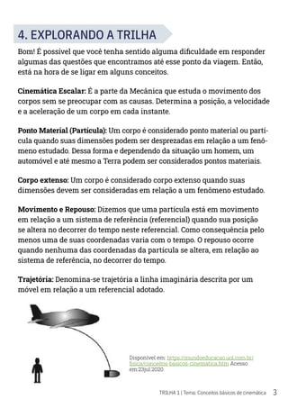 3
TRILHA 1 | Tema: Conceitos básicos de cinemática
4. EXPLORANDO A TRILHA
Bom! É possível que você tenha sentido alguma dificuldade em responder
algumas das questões que encontramos até esse ponto da viagem. Então,
está na hora de se ligar em alguns conceitos.
Cinemática Escalar: É a parte da Mecânica que estuda o movimento dos
corpos sem se preocupar com as causas. Determina a posição, a velocidade
e a aceleração de um corpo em cada instante.
Ponto Material (Partícula): Um corpo é considerado ponto material ou partí-
cula quando suas dimensões podem ser desprezadas em relação a um fenô-
meno estudado. Dessa forma e dependendo da situação um homem, um
automóvel e até mesmo a Terra podem ser considerados pontos materiais.
Corpo extenso: Um corpo é considerado corpo extenso quando suas
dimensões devem ser consideradas em relação a um fenômeno estudado.
Movimento e Repouso: Dizemos que uma partícula está em movimento
em relação a um sistema de referência (referencial) quando sua posição
se altera no decorrer do tempo neste referencial. Como consequência pelo
menos uma de suas coordenadas varia com o tempo. O repouso ocorre
quando nenhuma das coordenadas da partícula se altera, em relação ao
sistema de referência, no decorrer do tempo.
Trajetória: Denomina-se trajetória a linha imaginária descrita por um
móvel em relação a um referencial adotado.
Disponível em: https://mundoeducacao.uol.com.br/
fisica/conceitos-basicos-cinematica.htm Acesso
em:23jul.2020
 
