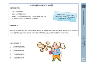 RECEITA DE BOLINHA DE SABÃO
INGREDIENTES:
•

UM CANUDINHO

•

MEIO LITRO DE ÁGUA

•

MEIO COPO DE DETERGENTE OU DE SABÃO EM PÓ

•

DUAS COLHERES DE XAROPE DE MILHO

COMO FAZER:

MISTURE O DETERGENTE OU OS PEDACINHOS DE SABÃO E O XAROPE DE MILHO EM MEIO LITRO DE

Caderno 2 Reforço Escolar
1.º BIMESTRE / 2013

ÁGUA. DEPOIS, COLOQUE EM UM COPO DE PLÁSTICO, MOLHE O CANUDINHO E ASSOPRE.

ESTE TEXTO É

B) ( ) UM CONVITE.
C) ( ) UM ANÚNCIO.
D) ( ) UMA POESIA.

http://office.microsoft.com

A) ( ) UMA RECEITA.

10

 