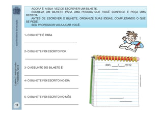 AGORA É A SUA VEZ DE ESCREVER UM BILHETE.
ESCREVA UM BILHETE PARA UMA PESSOA QUE VOCÊ CONHECE E PEÇA UMA
RECEITA.
ANTES DE ESCREVER O BILHETE, ORGANIZE SUAS IDEIAS, COMPLETANDO O QUE
SE PEDE.
SEU PROFESSOR VAI AJUDAR VOCÊ.

multirio

1- O BILHETE É PARA
___________________________________
2- O BILHETE FOI ESCRITO POR

3- O ASSUNTO DO BILHETE É
____________________________________
4- O BILHETE FOI ESCRITO NO DIA
____________________________________
5- O BILHETE FOI ESCRITO NO MÊS

11

RIO, ____/____/2012.
_____________,
pedagogiccos.blogspot.com

Caderno 2 Reforço Escolar
1.º BIMESTRE / 2013

___________________________________

____________________________________

_________,
________

 