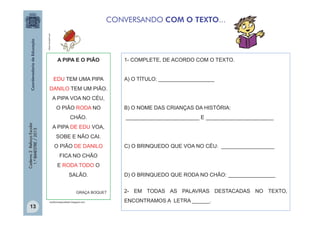 office.microsoft.com

CONVERSANDO COM O TEXTO...

A PIPA E O PIÃO
EDU TEM UMA PIPA

1- COMPLETE, DE ACORDO COM O TEXTO.
A) O TÍTULO: ___________________

DANILO TEM UM PIÃO.
A PIPA VOA NO CÉU,
O PIÃO RODA NO
Caderno 2 Reforço Escolar
1.º BIMESTRE / 2013

CHÃO.

_________________________ E _______________________

A PIPA DE EDU VOA,
SOBE E NÃO CAI.
O PIÃO DE DANILO

C) O BRINQUEDO QUE VOA NO CÉU: __________________

FICA NO CHÃO
E RODA TODO O
SALÃO.
GRAÇA BOQUET

13

B) O NOME DAS CRIANÇAS DA HISTÓRIA:

canttinhodaprofeadri.blogspot.com

D) O BRINQUEDO QUE RODA NO CHÃO: ________________
2- EM TODAS AS PALAVRAS DESTACADAS NO TEXTO,
ENCONTRAMOS A LETRA ______.

 