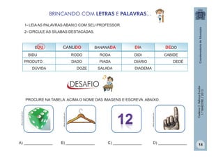 BRINCANDO COM LETRAS E PALAVRAS...
1- LEIA AS PALAVRAS ABAIXO COM SEU PROFESSOR.
2- CIRCULE AS SÍLABAS DESTACADAS.

CANUDO

BANANADA

DIA

DEDO
CABIDE

BIDU

RODO

RODA

DIDI

PRODUTO

DADO

PIADA

DIÁRIO

DÚVIDA

DOZE

SALADA

DEDÉ

DIADEMA

A) ______________

B) ______________

office.microsoft.com

office.microsoft.com

office.microsoft.com

PROCURE NA TABELA ACIMA O NOME DAS IMAGENS E ESCREVA ABAIXO.

C) ______________

D) ______________

Caderno 2 Reforço Escolar
1.º BIMESTRE / 2013

EDU

14

 