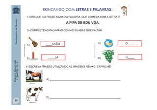 BRINCANDO COM LETRAS E PALAVRAS...
1- CIRCULE NA FRASE ABAIXO A PALAVRA QUE COMEÇA COM A LETRA V.

A PIPA DE EDU VOA.

Caderno 2 Reforço Escolar
1.º BIMESTRE / 2013

A)

____OLÃO

B)

____LA

sitededicas.ne10.com.br/cliparts.htm

adoce.com.limao.blogspot.com

2- COMPLETE AS PALAVRAS COM AS SÍLABAS QUE FALTAM.

C)

O____

D)

U____

3- ESCREVA FRASES UTILIZANDO AS IMAGENS ABAIXO. CAPRICHE!

A) _________________________________________________
gedan.com

B) _________________________________________________
15

imagem.eti.br

 