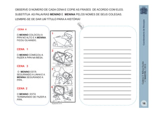 OBSERVE O NÚMERO DE CADA CENA E COPIE AS FRASES DE ACORDO COM ELES.
SUBSTITUA AS PALAVRAS MENINO E MENINA PELOS NOMES DE SEUS COLEGAS.
LEMBRE-SE DE DAR UM TÍTULO PARA A HISTÓRIA!

CENA 4

CENA 1

1

2

O MENINO COMEÇOU A
FAZER A PIPA NA MESA.

CENA 3
O MENINO ESTÁ
SEGURANDO A LINHA E A
MENINA SEGURANDO A
PIPA .

CENA 2

3

4

O MENINO ESTÁ
TERMINANDO DE FAZER A
PIPA.
blogdajulieta.com.br

_________________________
_________________________
_________________________
_________________________
_________________________
_________________________
_________________________
_________________________
_________________________
_________________________
_________________________
_________________________
_________________________
_________________________

Caderno 2 Reforço Escolar
1.º BIMESTRE / 2013

O MENINO COLOCOU A
PIPA NO ALTO E A MENINA
FICOU OLHANDO.

16

 