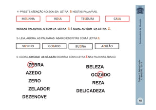 4- PRESTE ATENÇÃO AO SOM DA LETRA S NESTAS PALAVRAS.

MESINHA

ROSA

TESOURA

CASA

NESSAS PALAVRAS, O SOM DA LETRA S É IGUAL AO SOM DA LETRA Z.
5- LEIA, AGORA, AS PALAVRAS ABAIXO ESCRITAS COM A LETRA Z.

VIZINHO

GOZADO

BUZINA

AZULÃO

ZEBRA
AZEDO
ZERO
ZELADOR
DEZENOVE

BELEZA
GOZADO
REZA

Caderno 2 Reforço Escolar
1.º BIMESTRE / 2013

6- AGORA, CIRCULE AS SÍLABAS ESCRITAS COM A LETRA Z NAS PALAVRAS ABAIXO.

DELICADEZA
18

 