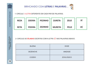 BRINCANDO COM LETRAS E PALAVRAS...
1- CIRCULE A LETRA DIFERENTE EM CADA PAR DE PALAVRAS.

ZOEIRA

PEZINHO

ZURETA

ZELO

ZÉ

RETA

Caderno 2 Reforço Escolar
1.º BIMESTRE / 2013

REZA

POEIRA

ZEZINHO

MURETA

PELO

PÉ

2- CIRCULE AS SÍLABAS ESCRITAS COM A LETRA Z NAS PALAVRAS ABAIXO.

DOZE

DEZENOVE

AMIZADE

COZIDO
19

BUZINA

ZOOLÓGICO

 